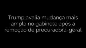 ​Trump avalia mudança mais ampla no gabinete após a remoção de procuradora-geral 